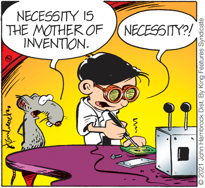 Font OCR: NECESSITY IS THE MOTHER OF INVENTION. NECESSITY?! O 2021 John Hambrock Dist. By King Features Syndicate NECESSITY IS THE MOTHER OF INVENTION. NECESSITY?! O 2021 John Hambrock Dist. By King Features Syndicate