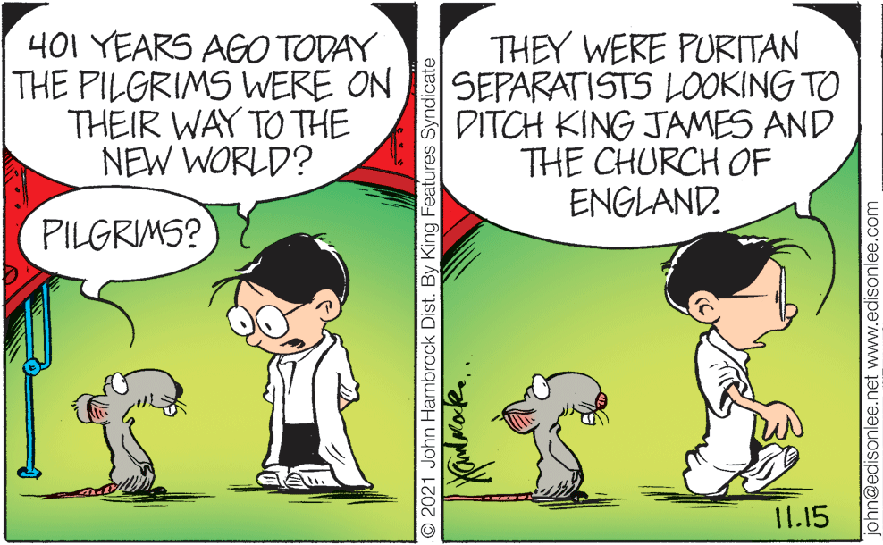 Organism OCR: 401 YEARS AGO TODAY THE PILGRIMS WERE ON THEIR WAY TO THE NEW WORLD? THEY WERE PURITAN SEPARATISTS L0OOKING TO DITCH KING JAMES AND THE CHURCH OF ENGLAND. PILGRIMS? 11.15 O 2021 John Hambrock Dist. By King Features Syndicate john@edisonlee.net www.edisonlee.com 401 YEARS AGO TODAY THE PILGRIMS WERE ON THEIR WAY TO THE NEW WORLD? THEY WERE PURITAN SEPARATISTS L0OOKING TO DITCH KING JAMES AND THE CHURCH OF ENGLAND. PILGRIMS? 11.15 O 2021 John Hambrock Dist. By King Features Syndicate john@edisonlee.net www.edisonlee.com