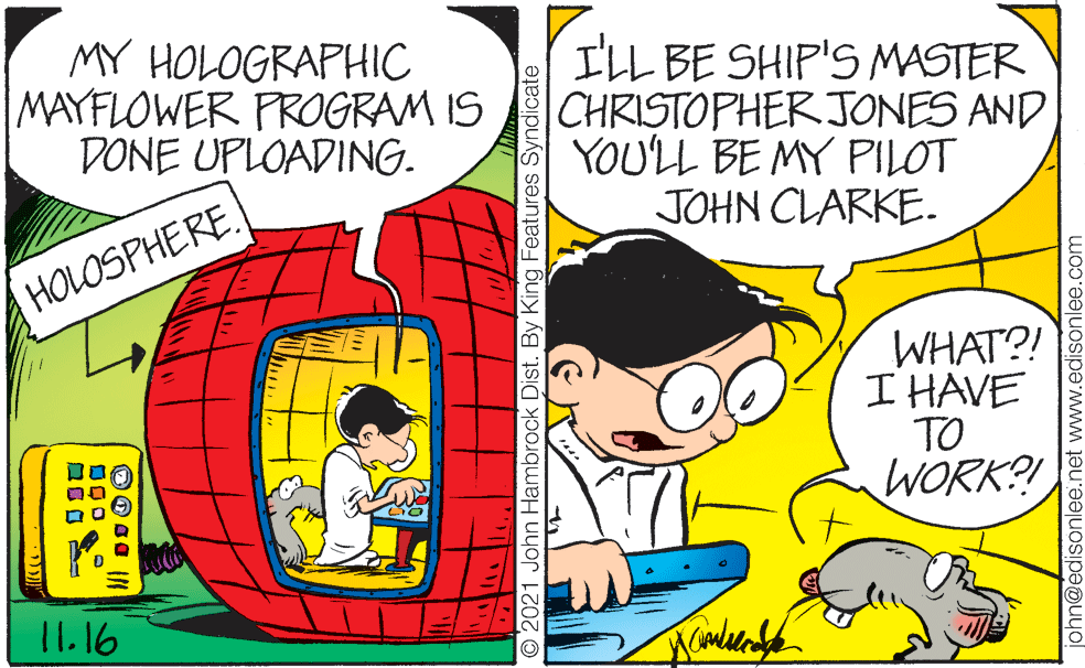 Art OCR: MY HOLOGRAPHIC MAYFLOWER PROGRAM IS DONE UPLOADING. I'LL BE SHIP'S MASTER CHRISTOPHER JONES AND YOULL BE MY PILOT JOHN CLARKE. HOLOSPHERE. WHAT?! I HAVE TO WORK?! 11.16 O2021 John Hambrock Dist. By King Features Syndicate john@edisonlee.net www.edisonlee.com MY HOLOGRAPHIC MAYFLOWER PROGRAM IS DONE UPLOADING. I'LL BE SHIP'S MASTER CHRISTOPHER JONES AND YOULL BE MY PILOT JOHN CLARKE. HOLOSPHERE. WHAT?! I HAVE TO WORK?! 11.16 O2021 John Hambrock Dist. By King Features Syndicate john@edisonlee.net www.edisonlee.com