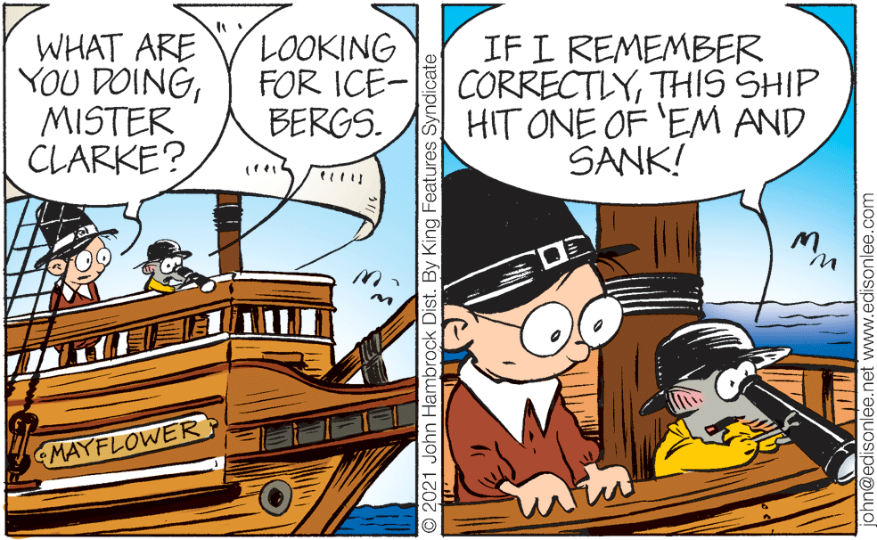Comic book OCR: WHAT ARE YOU DOINGMISTER CLARKE? LOOKING FOR ICE- BERGS. IF I REMEMBER CORRECTLYTHIS SHIP HIT ONE OF 'EM AND SANK! MAYFLOWER © 2021 John Hambrock Dist. By King Features Syndicate phn@edisonlee.net www.edisonlee.com WHAT ARE YOU DOINGMISTER CLARKE? LOOKING FOR ICE- BERGS. IF I REMEMBER CORRECTLYTHIS SHIP HIT ONE OF 'EM AND SANK! MAYFLOWER © 2021 John Hambrock Dist. By King Features Syndicate phn@edisonlee.net www.edisonlee.com