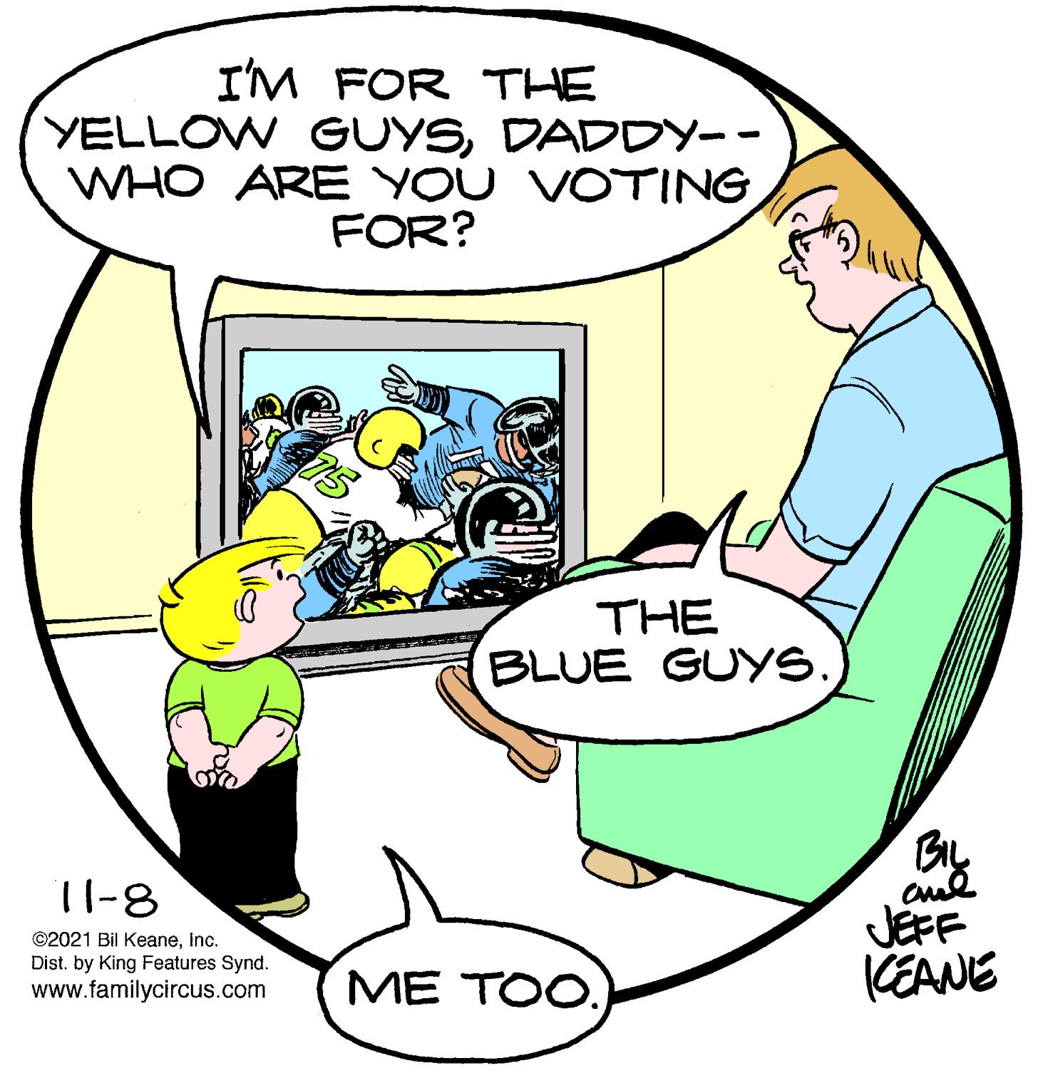 Mammal OCR: I'M FOR THE YELLOW GUYSDADDY-- WHO ARE YOU VOTING FOR? THE BLUE GUYS. BIL 11-8 ©2021 Bil KeaneInc. Dist. by King Features Synd. www.familycircus.com JEFF KEANE ME TOO. I'M FOR THE YELLOW GUYSDADDY-- WHO ARE YOU VOTING FOR? THE BLUE GUYS. BIL 11-8 ©2021 Bil KeaneInc. Dist. by King Features Synd. www.familycircus.com JEFF KEANE ME TOO.
