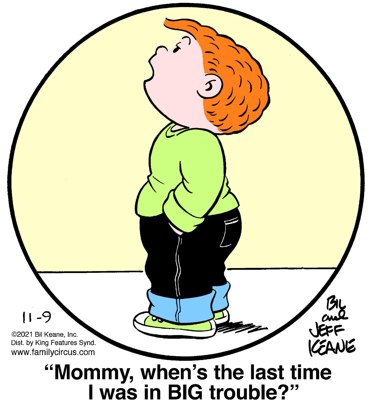 Organism OCR: By JEFF (EANE "Mommywhen's the last time I was in BIG trouble?" I1-9 ©2021 Bil KeaneInc. Dist. by King Features Synd. www.familycircus.com By JEFF (EANE "Mommywhen's the last time I was in BIG trouble?" I1-9 ©2021 Bil KeaneInc. Dist. by King Features Synd. www.familycircus.com
