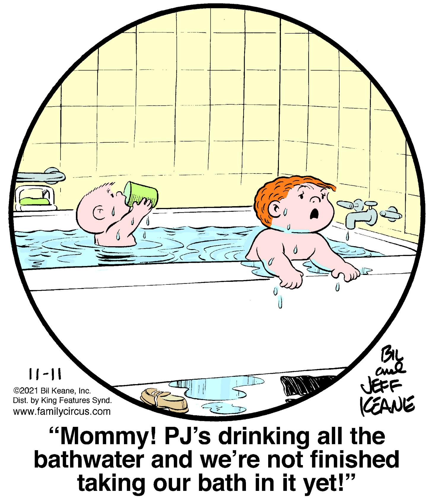 Line OCR: BIL ©2021 Bil KeaneInc. Dist. by King Features Synd. www.familycircus.com JEFF (EANE "Mommy! PJ's drinking all the bathwater and we're not finished taking our bath in it yet!" BIL ©2021 Bil KeaneInc. Dist. by King Features Synd. www.familycircus.com JEFF (EANE "Mommy! PJ's drinking all the bathwater and we're not finished taking our bath in it yet!"