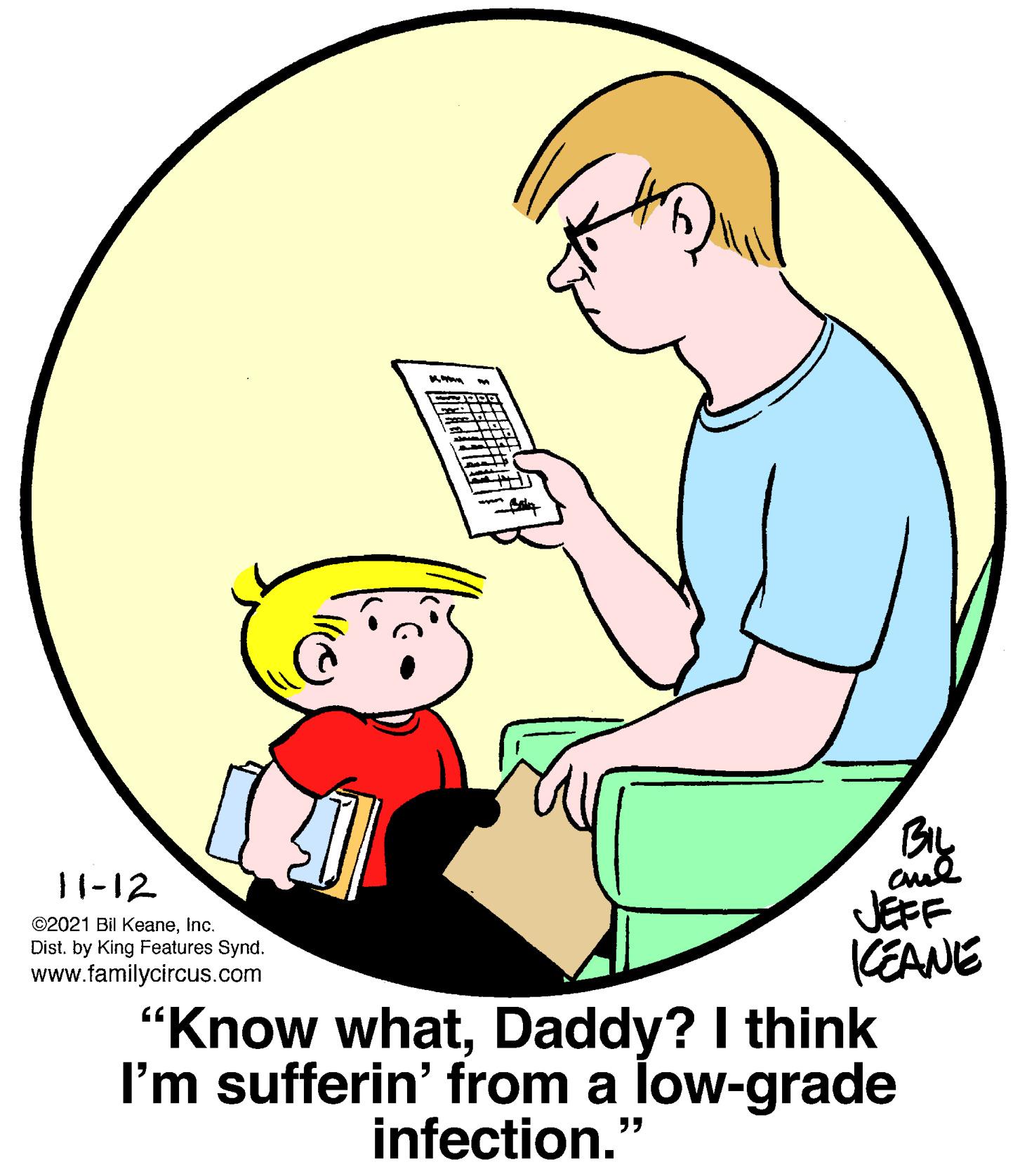Finger OCR: By JEFF KEANE "Know whatDaddy? I think I'm sufferin' from a low-grade 11-12 ©2021 Bil KeaneInc. Dist. by King Features Synd. www.familycircus.com infection." By JEFF KEANE "Know whatDaddy? I think I'm sufferin' from a low-grade 11-12 ©2021 Bil KeaneInc. Dist. by King Features Synd. www.familycircus.com infection."