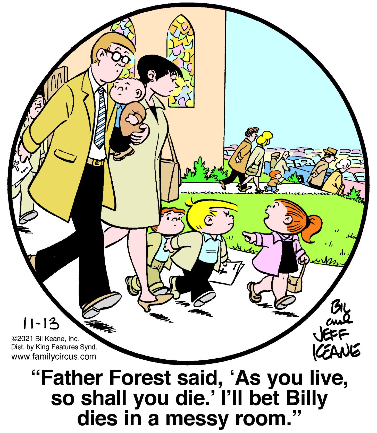 Art OCR: By cul JEFF ||-13 ©2021 Bil KeaneInc. Dist. by King Features Synd. www.familycircus.com KEANE "Father Forest saidso shall you die.' l'll bet Billy dies in a messy room." By cul JEFF ||-13 ©2021 Bil KeaneInc. Dist. by King Features Synd. www.familycircus.com KEANE "Father Forest said'As you liveso shall you die.' l'll bet Billy dies in a messy room."