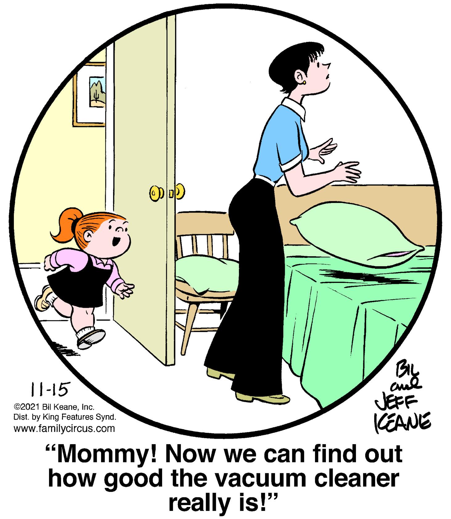 Graphics OCR: BIL |1-15 JEFF CEANE "Mommy! Now we can find out how good the vacuum cleaner ©2021 Bil KeaneInc. Dist. by King Features Synd. www.familycircus.com really is!" BIL |1-15 JEFF CEANE "Mommy! Now we can find out how good the vacuum cleaner ©2021 Bil KeaneInc. Dist. by King Features Synd. www.familycircus.com really is!"