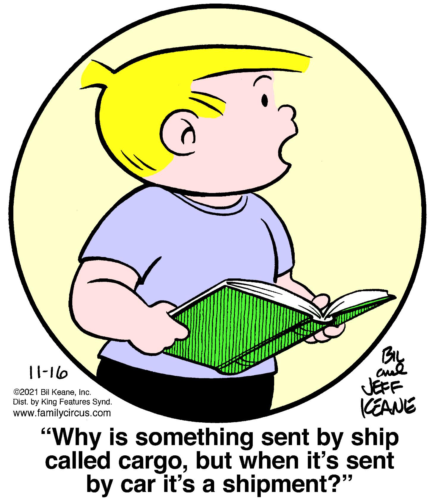Gesture OCR: BIL 1l-16 ©2021 Bil KeaneInc. Dist. by King Features Synd. www.familycircus.com JEFF CEANE "Why is something sent by ship called cargobut when it's sent by car it's a shipment?" BIL 1l-16 ©2021 Bil KeaneInc. Dist. by King Features Synd. www.familycircus.com JEFF CEANE "Why is something sent by ship called cargobut when it's sent by car it's a shipment?"