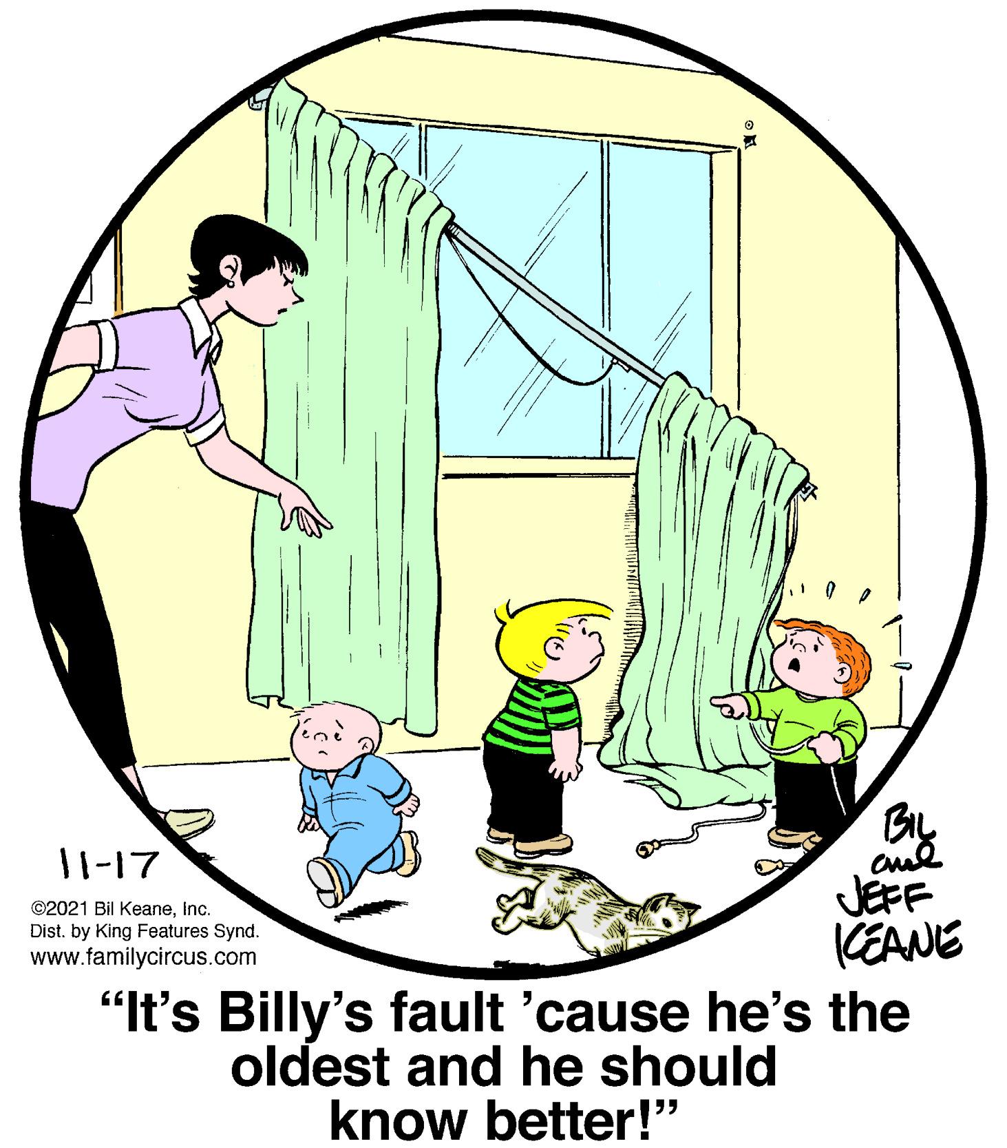 Font OCR: BIL 11-17 JEFF KEANE "It's Billy's fault 'cause he's the ©2021 Bil KeaneInc. Dist. by King Features Synd. www.familycircus.com oldest and he should know better!" BIL 11-17 JEFF KEANE "It's Billy's fault 'cause he's the ©2021 Bil KeaneInc. Dist. by King Features Synd. www.familycircus.com oldest and he should know better!"