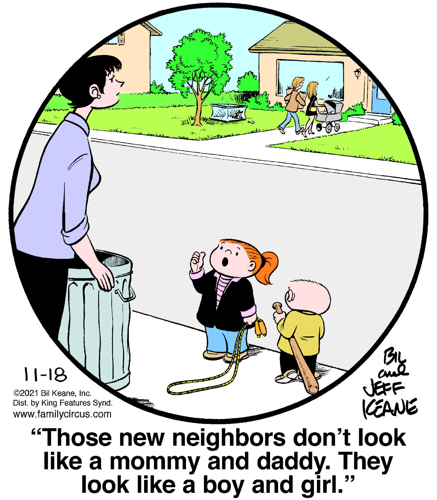Art OCR: 11-18 JEFF KEANE "Those new neighbors don't look like a mommy and daddy. They look like a boy and girl." ©2021 Bil KeaneInc. Dist. by King Features Synd. www.familycircus.com 11-18 JEFF KEANE "Those new neighbors don't look like a mommy and daddy. They look like a boy and girl." ©2021 Bil KeaneInc. Dist. by King Features Synd. www.familycircus.com