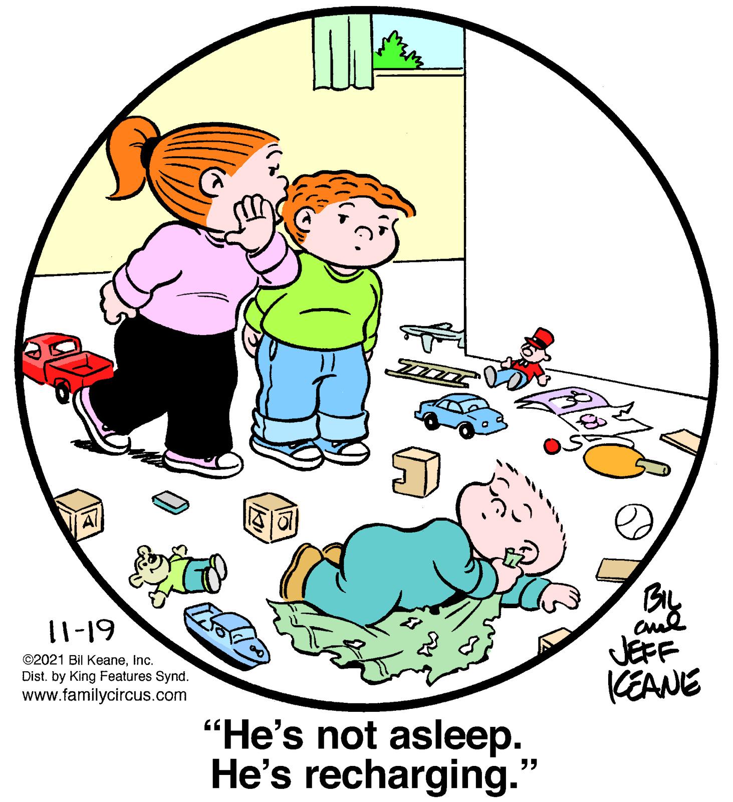 Happy OCR: 11-19 ©2021 Bil KeaneInc. Dist. by King Features Synd. www.familycircus.com JEFF KEANE “He's not asleep. He's recharging." 11-19 ©2021 Bil KeaneInc. Dist. by King Features Synd. www.familycircus.com JEFF KEANE “He's not asleep. He's recharging."