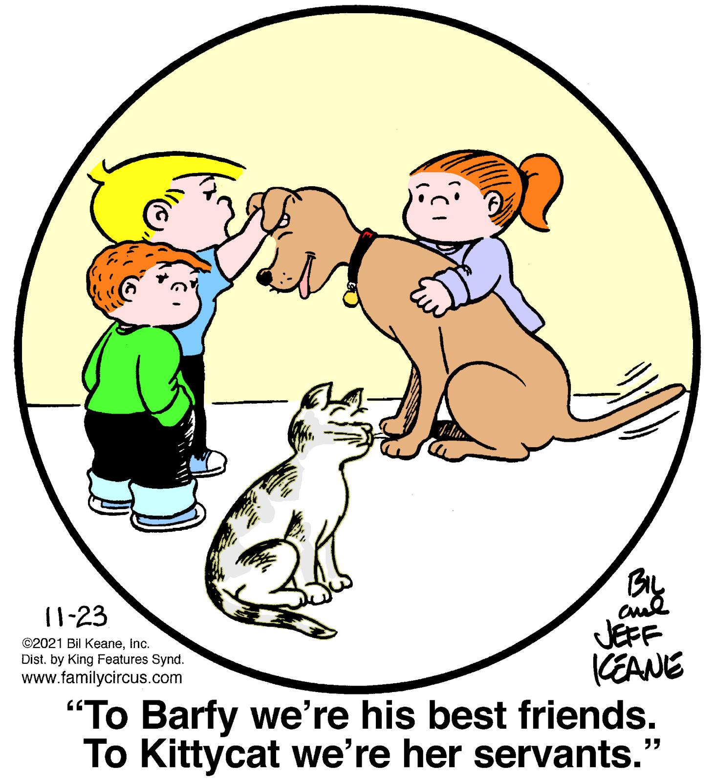 Dog OCR: By 11-23 JEFF KEANE "To Barfy we're his best friends. To Kittycat we're her servants." ©2021 Bil KeaneInc. Dist. by King Features Synd. www.familycircus.com By 11-23 JEFF KEANE "To Barfy we're his best friends. To Kittycat we're her servants." ©2021 Bil KeaneInc. Dist. by King Features Synd. www.familycircus.com