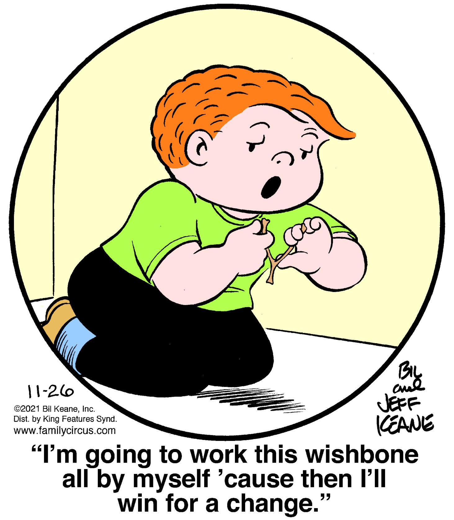 Circle OCR: 11-26 and ©2021 Bil KeaneInc. Dist. by King Features Synd. www.familycircus.com JEFF KEANE "I'm going to work this wishbone all by myself 'cause then l'll win for a change. ?? 11-26 and ©2021 Bil KeaneInc. Dist. by King Features Synd. www.familycircus.com JEFF KEANE "I'm going to work this wishbone all by myself 'cause then l'll win for a change. ??