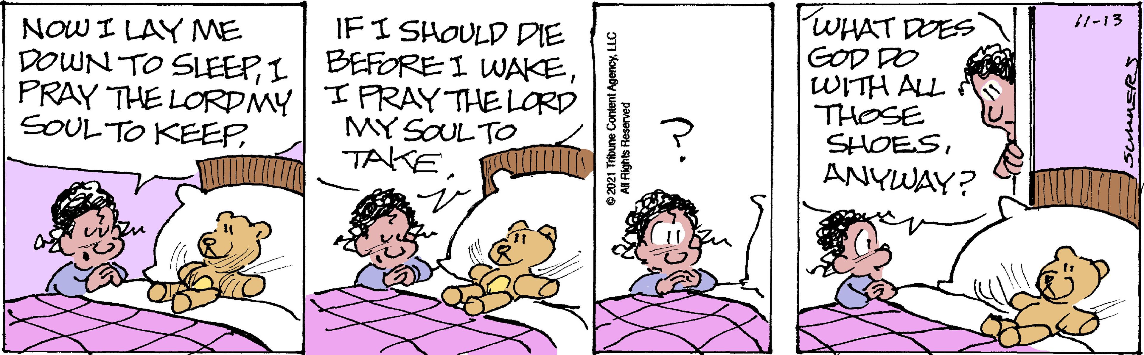 Organism OCR: FWHAT DOES 11-13 IFI SHOULD DIE DOWN TO SLEEPPRAY THE LORDMY I PRAY THE LORD NOW I LAY ME GOD DO WITH ALL THOSE SHOESANYWAY? SOULTO KEEPMY SOULTO TAKELLC Rights Reserved FWHAT DOES 11-13 IFI SHOULD DIE DOWN TO SLEEPI BEFORE I WAKEPRAY THE LORDMY I PRAY THE LORD NOW I LAY ME GOD DO WITH ALL THOSE SHOESANYWAY? SOULTO KEEPMY SOULTO TAKE©2021 Tribune Content AgencyLLC Rights Reserved
