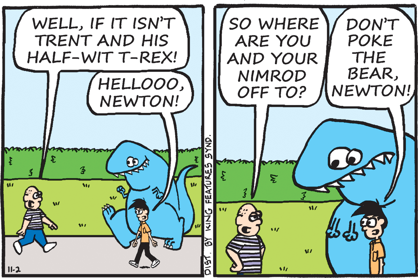 Technology OCR: WELLIF IT ISN'T TRENT AND HIS HALF-WIT T-REX! SO WHERE ARE YOU AND YOUR NIMROD OFF TO? DON'T POKE THE BEARNEWTON! HELLOO0NEWTON! II-2 DISTBY KING FEATURES SYND WELLIF IT ISN'T TRENT AND HIS HALF-WIT T-REX! SO WHERE ARE YOU AND YOUR NIMROD OFF TO? DON'T POKE THE BEARNEWTON! HELLOO0NEWTON! II-2 DISTBY KING FEATURES SYND