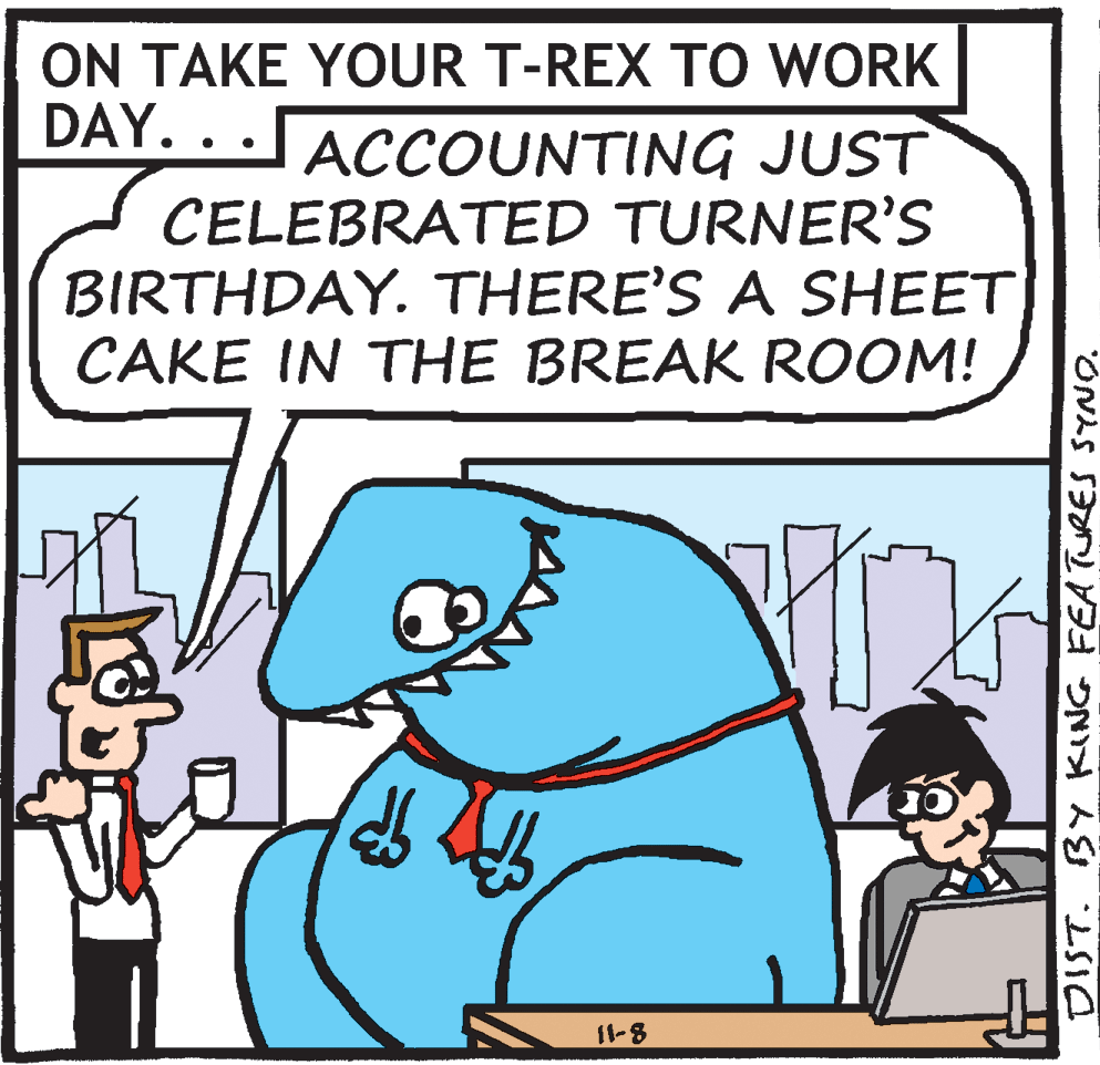 Parallel OCR: ON TAKE YOUR T-REX TO WORK DAY. .. ACCOUNTING JUST CELEBRATED TURNER'S BIRTHDAY. THERE'S A SHEET CAKE IN THE BREAK ROOM! 11-8 DIST. BY KING FEATURES SYNO. ON TAKE YOUR T-REX TO WORK DAY. .. ACCOUNTING JUST CELEBRATED TURNER'S BIRTHDAY. THERE'S A SHEET CAKE IN THE BREAK ROOM! 11-8 DIST. BY KING FEATURES SYNO.