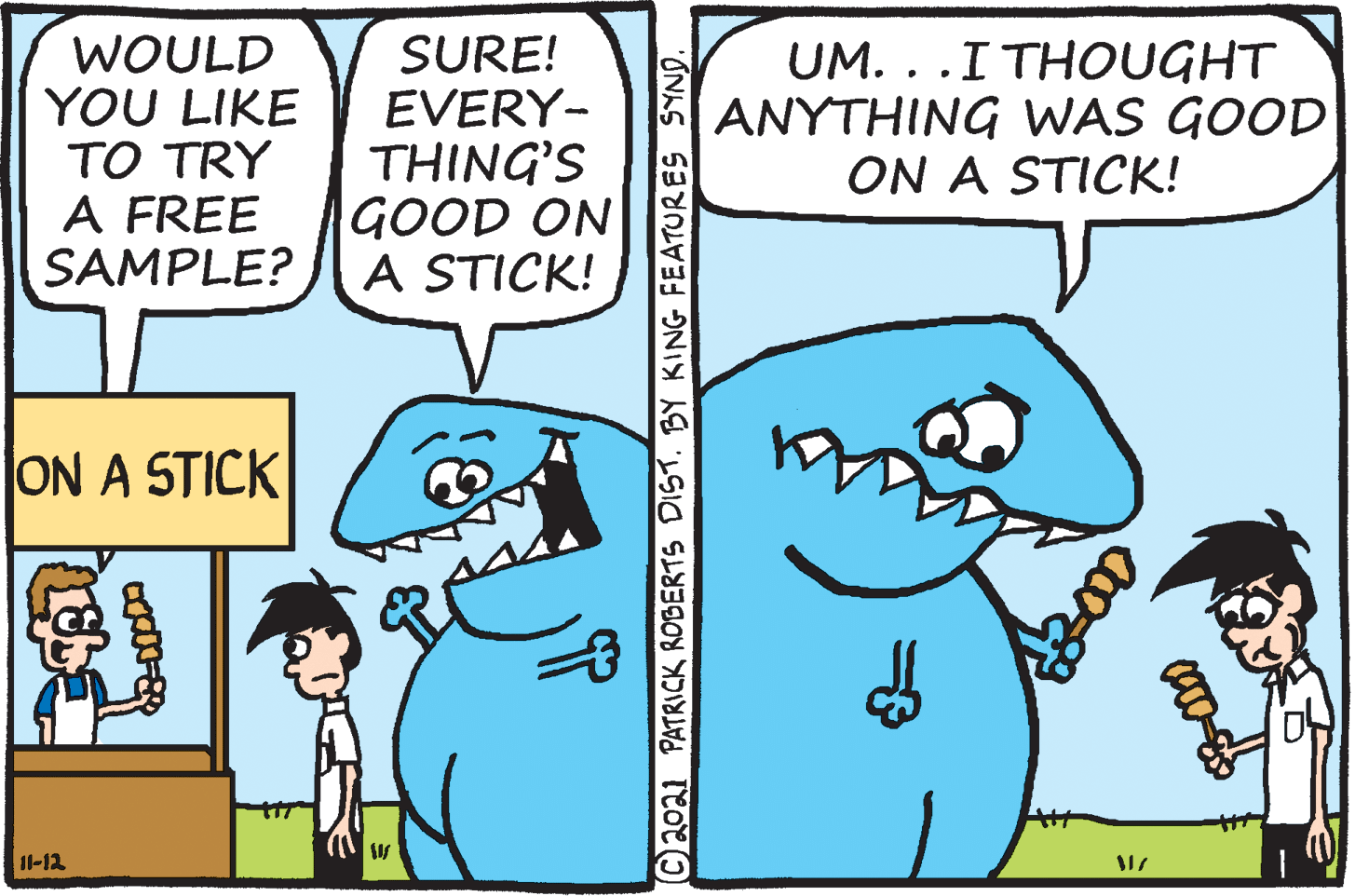 Happy OCR: WOULD YOU LIKE TO TRY A FREE SAMPLE? SURE! EVERY- THING'S GOOD ON A STICK! UM. ..I THOUGHT ANYTHING WAS GOOD ON A STICK! ON A STICK 11-12 C2021 PATRICK ROBERTS DISTBY KING FEATUR ES SYND. WOULD YOU LIKE TO TRY A FREE SAMPLE? SURE! EVERY- THING'S GOOD ON A STICK! UM. ..I THOUGHT ANYTHING WAS GOOD ON A STICK! ON A STICK 11-12 C2021 PATRICK ROBERTS DISTBY KING FEATUR ES SYND.