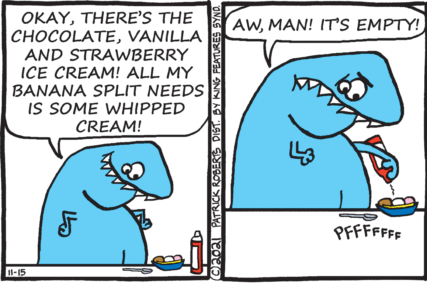Font OCR: OKAYTHERE'S THE CHOCOLATEVANILLA AND STRAWBERRY ICE CREAM! ALL MY BANANA SPLIT NEEDS IS SOME WHIPPED CREAM! AWMAN! IT'S EMPTY! PFFFFFFF 11-15 Caoal PATRICK ROBERTS DIST. BY KING FEATURES SYND. OKAYTHERE'S THE CHOCOLATEVANILLA AND STRAWBERRY ICE CREAM! ALL MY BANANA SPLIT NEEDS IS SOME WHIPPED CREAM! AWMAN! IT'S EMPTY! PFFFFFFF 11-15 Caoal PATRICK ROBERTS DIST. BY KING FEATURES SYND.