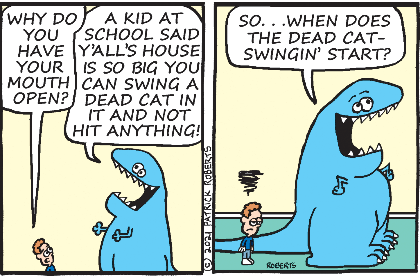 Line OCR: A KID AT SCHOOL SAID HAVE Y'ALL'S HOUSE YOUR | IS SO BIG YOU MOUTH) CAN SWING A OPEN?} DEAD CAT IN IT AND NOT HIT ANYTHING! WHY DO YOU SO. . .WHEN DOES THE DEAD CAT- SWINGIN' START? ROBERTS Oo PATRICK ROBERTS A KID AT SCHOOL SAID HAVE Y'ALL'S HOUSE YOUR | IS SO BIG YOU MOUTH) CAN SWING A OPEN?} DEAD CAT IN IT AND NOT HIT ANYTHING! WHY DO YOU SO. . .WHEN DOES THE DEAD CAT- SWINGIN' START? ROBERTS Oo PATRICK ROBERTS