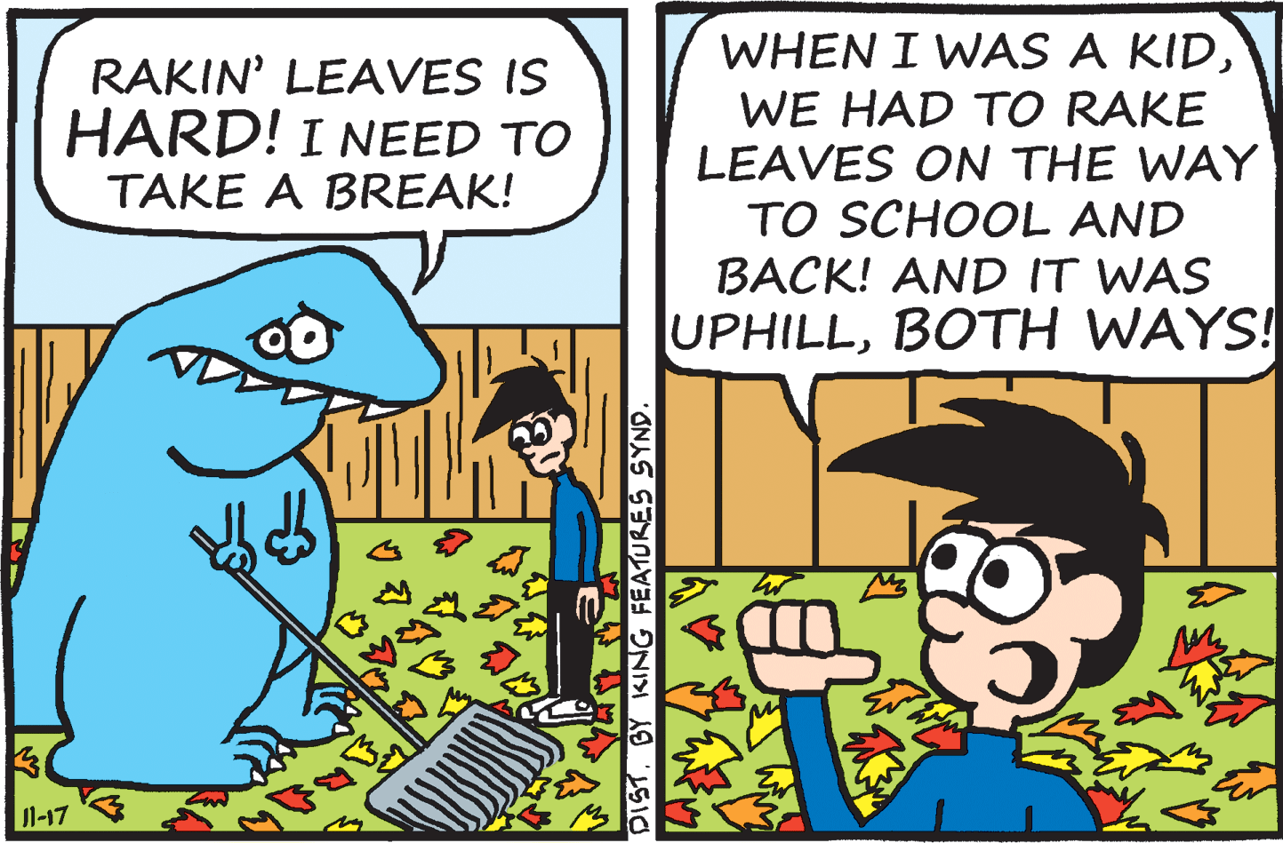 Font OCR: RAKIN' LEAVES IS HARD! I NEED TO WHEN I WAS A KIDWE HAD TO RAKE LEAVES ON THE WAY TO SCHOOL AND TAKE A BREAK! BACK! AND IT WAS UPHILLBOTH WAYS! 1-17 DISTBY KING FEATURES SYND RAKIN' LEAVES IS HARD! I NEED TO WHEN I WAS A KIDWE HAD TO RAKE LEAVES ON THE WAY TO SCHOOL AND TAKE A BREAK! BACK! AND IT WAS UPHILLBOTH WAYS! 1-17 DISTBY KING FEATURES SYND