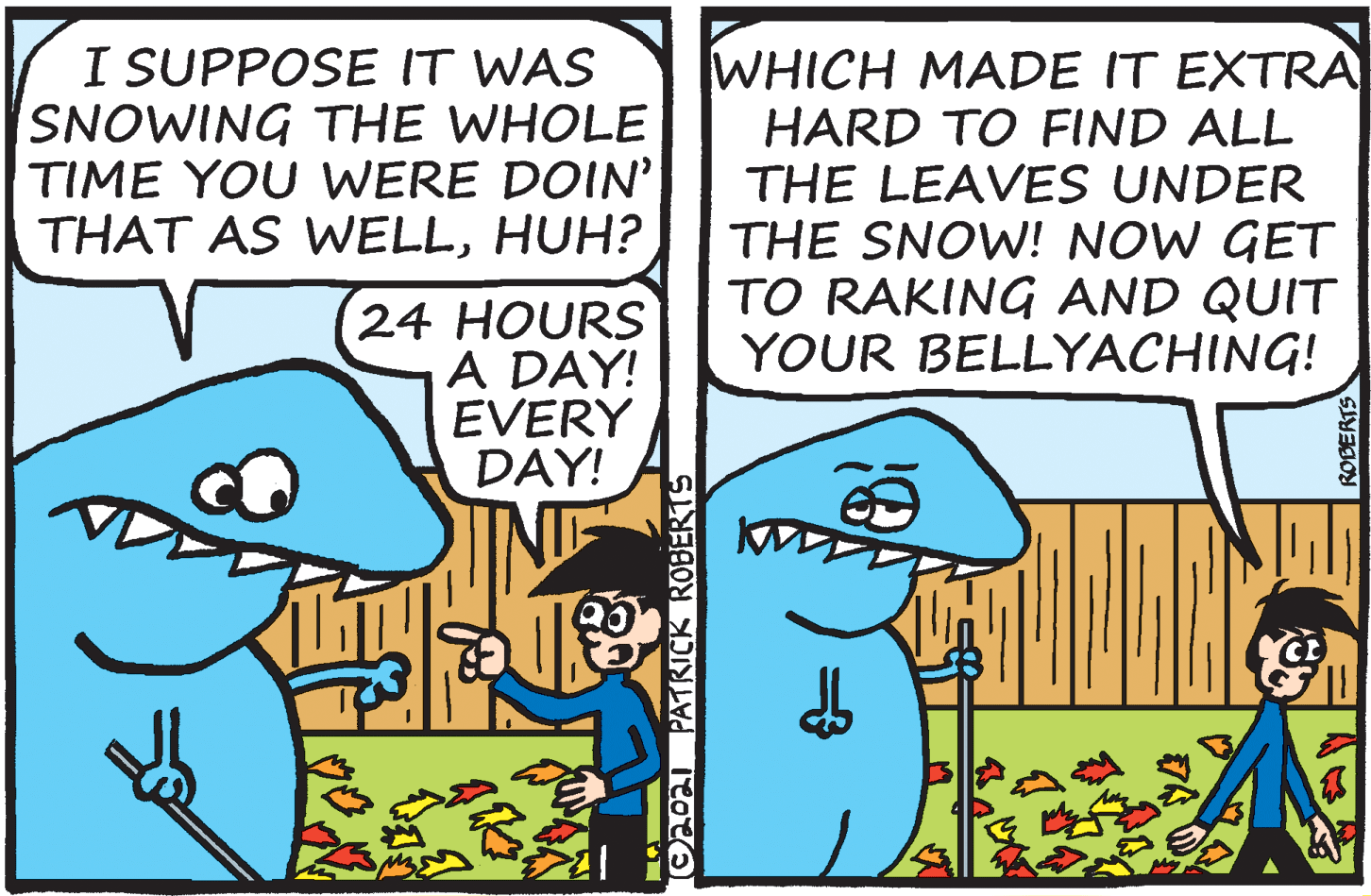 Line art OCR: I SUPPOSE IT WAS SNOWING THE WHOLE TIME YOU WERE DOIN' THAT AS WELLHUH? WHICH MADE IT EXTRA HARD TO FIND ALL THE LEAVES UNDER THE SNOW! NOW GET TO RAKING AND QUIT YOUR BELLYACHING! 24 HOURS A DAY! EVERY DAY! O20a PATRICK ROBERTS I SUPPOSE IT WAS SNOWING THE WHOLE TIME YOU WERE DOIN' THAT AS WELLHUH? WHICH MADE IT EXTRA HARD TO FIND ALL THE LEAVES UNDER THE SNOW! NOW GET TO RAKING AND QUIT YOUR BELLYACHING! 24 HOURS A DAY! EVERY DAY! O20a PATRICK ROBERTS