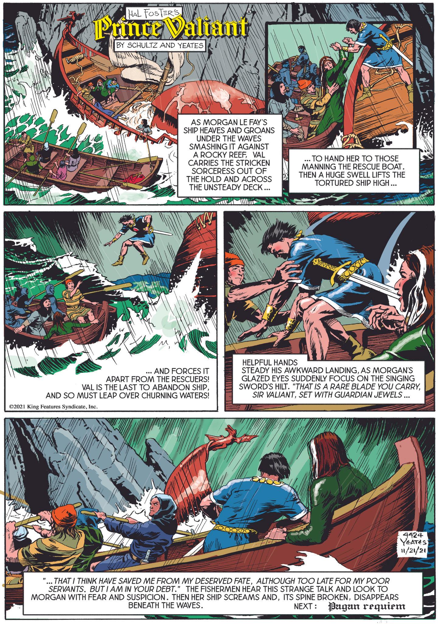 Animation OCR: HAL FOSTER'S Prince Valiant BY SCHULTZ AND YEATES AS MORGAN LE FAY'S SHIP HEAVES AND GROANS UNDER THE WAVES SMASHING IT AGAINST A ROCKY REEFVAL CARRIES THE STRICKEN SORCERESS OUT OF THE HOLD AND ACROSS THE UNSTEADY DECK... ... TO HAND HER TO THOSE MANNING THE RESCUE BOAT. THEN A HUGE SWELL LIFTS THE TORTURED SHIP HIGH... ... AND FORCES IT APART FROM THE RESCUERS! VAL IS THE LAST TO ABANDON SHIPAND SO MUST LEAP OVER CHURNING WATERS! ©2021 King Features SyndicateInc. HELPFUL HANDS STEADY HIS AWKWARD LANDINGAS MORGAN'S GLAZED EYES SUDDENLY FOCUS ON THE SINGING SWORD'S HILT. "THAT IS A RARE BLADE YOU CARRYSET WITH GUARDIAN JEWELS... 4424 YEATES 11/21/21 "... THAT I THINK HAVE SAVED ME FROM MY DESERVED FATEALTHOUGH TOO LATE FOR MY POOR SERVANTS. BUT I AM IN YOUR DEBT." THE FISHERMEN HEAR THIS STRANGE TALK AND LOOK TO MORGAN WITH FEAR AND SUSPICION. THEN HER SHIP SCREAMS ANDDISAPPEARS BENEATH THE WAVES. NEXT: Pagan requiem HAL FOSTER'S Prince Valiant BY SCHULTZ AND YEATES AS MORGAN LE FAY'S SHIP HEAVES AND GROANS UNDER THE WAVES SMASHING IT AGAINST A ROCKY REEFVAL CARRIES THE STRICKEN SORCERESS OUT OF THE HOLD AND ACROSS THE UNSTEADY DECK ... ... TO HAND HER TO THOSE MANNING THE RESCUE BOAT . THEN A HUGE SWELL LIFTS THE TORTURED SHIP HIGH ... ... AND FORCES IT APART FROM THE RESCUERS ! VAL IS THE LAST TO ABANDON SHIPAND SO MUST LEAP OVER CHURNING WATERS ! © 2021 King Features SyndicateInc. HELPFUL HANDS STEADY HIS AWKWARD LANDINGAS MORGAN'S GLAZED EYES SUDDENLY FOCUS ON THE SINGING SWORD'S HILT . " THAT IS A RARE BLADE YOU CARRYSIR VALIANTSET WITH GUARDIAN JEWELS ... 4424 YEATES 11/21/21 " ... THAT I THINK HAVE SAVED ME FROM MY DESERVED FATEALTHOUGH TOO LATE FOR MY POOR SERVANTS . BUT I AM IN YOUR DEBT . " THE FISHERMEN HEAR THIS STRANGE TALK AND LOOK TO MORGAN WITH FEAR AND SUSPICION . THEN HER SHIP SCREAMS ANDITS SPINE BROKENDISAPPEARS BENEATH THE WAVES . NEXT : Pagan requiem