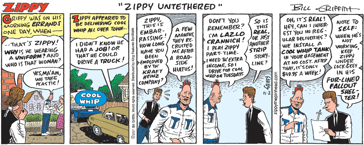 Motor vehicle OCR: ZIPPY "ZIPPY UNNTETHERED " GRIFFY WAS ON HIS MORNING ERRANDS ONE DAYWHEN- 5ZIPPY APPEARED TO BE DELIVERING COOL WHIP ALL OVER TOWN. BILL RIFint Z IPPYTHIS IS EMBAR- RASSING! HOW CONG HAVE YOU BEEN EMPLOVED BY TH' KRAFT HEINZ COMPANY? DON'T YOU So IS THIS REALA FEWI MONTHSTHEY RE- CRUITED ME AFTER A ROAD- SIDE HIATUS! REMEMBER ? 'M LAZLO CRANNICH ! /OR JUST I PLAY ZIPPY PART-TIME. INEED TH'EXTRA INCOMESO I DRIVE FOR COOL WHIP ON TUESDAYS. DHIT'S REAL ! HEY. CAN I INTER- EST YOU IN REG - ULAR DELIVERIES? WE INSTALL A COOL WHIP TANK WORKING IN YOUR BASEMENT AT NO COST. AFTER THATIT'S ONLY $49.95 A WEEK! -- THAT'SZIPPY! WHY IS HE WEARING A UNIFORM? AND WHO IS THAT WOMAN? I DIDN'T KNOW HE HAD A JOB! OR THAT HE COULD DRIVE A TRUCK! NOTE TO SELF: WHEN HE'S ANOTHER STRIP STORY- NOT KEEP ZIPPY UNDER LOCK &KEY IN HIS FUR-LINED FALLOUT SHEL- TER! VESWE TAKE PLASTIC! LINE? COOL WHIP zippythepinhead.com ZIPPY "ZIPPY UNNTETHERED " GRIFFY WAS ON HIS MORNING ERRANDS ONE DAYWHEN- 5ZIPPY APPEARED TO BE DELIVERING COOL WHIP ALL OVER TOWN. BILL RIFint Z IPPYTHIS IS EMBAR- RASSING! HOW CONG HAVE YOU BEEN EMPLOVED BY TH' KRAFT HEINZ COMPANY? DON'T YOU So IS THIS REALA FEWI MONTHSTHEY RE- CRUITED ME AFTER A ROAD- SIDE HIATUS! REMEMBER ? 'M LAZLO CRANNICH ! /OR JUST I PLAY ZIPPY PART-TIME. INEED TH'EXTRA INCOMESO I DRIVE FOR COOL WHIP ON TUESDAYS. DHIT'S REAL ! HEY. CAN I INTER- EST YOU IN REG - ULAR DELIVERIES? WE INSTALL A COOL WHIP TANK WORKING IN YOUR BASEMENT AT NO COST. AFTER THATIT'S ONLY $49.95 A WEEK! -- THAT'SZIPPY! WHY IS HE WEARING A UNIFORM? AND WHO IS THAT WOMAN? I DIDN'T KNOW HE HAD A JOB! OR THAT HE COULD DRIVE A TRUCK! NOTE TO SELF: WHEN HE'S ANOTHER STRIP STORY- NOT KEEP ZIPPY UNDER LOCK &KEY IN HIS FUR-LINED FALLOUT SHEL- TER! VESWE TAKE PLASTIC! LINE? COOL WHIP zippythepinhead.com