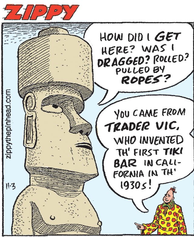 Line OCR: ZIPPY HOW DID I GET HERE? WASI DRAGGED? ROLLED? PULLED BY ROPES? You CAME FROM TRADER VICWHO INVENTED TH' FIRST TIKI BAR IN CALL- FORNIA IN TH' 1930s! 1-3 zippythepinhead.com ZIPPY HOW DID I GET HERE? WASI DRAGGED? ROLLED? PULLED BY ROPES? You CAME FROM TRADER VICWHO INVENTED TH' FIRST TIKI BAR IN CALL- FORNIA IN TH' 1930s! 1-3 zippythepinhead.com
