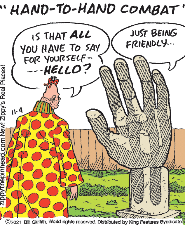 Happy OCR: HAND-TO-HAND COMBAT' IS THAT ALL YOU HAVE TO SAY FOR YOURSELF: -HELLO? JUST BEING FRIENDLY.. I1.4 ©2021 Bill GriffithWorld rights reserved. Distributed by King Features Syndicate zippythepinhead.com.New! Zippy's Real Places! HAND-TO-HAND COMBAT' IS THAT ALL YOU HAVE TO SAY FOR YOURSELF: -HELLO? JUST BEING FRIENDLY.. I1.4 ©2021 Bill GriffithWorld rights reserved. Distributed by King Features Syndicate zippythepinhead.com.New! Zippy's Real Places!
