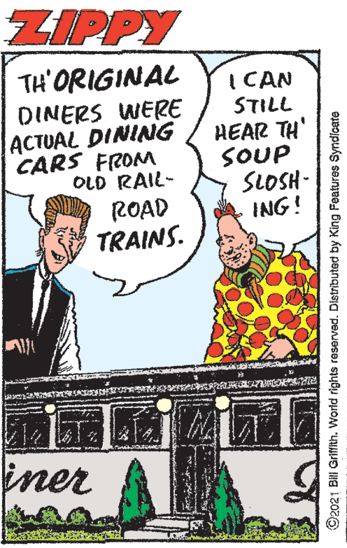 Comic book OCR: ZIPPY TH'ORIGINAL I CAN STILL DINERS WERE ACTUAL DINING CARS FROM OLD RAIL- HEAR TH' SOUP SLOSH - ING! ROAD TRAINS. iner ©2021 BIII Grifth. World rights reserved. Distributed by King Features Syndicate ZIPPY TH'ORIGINAL I CAN STILL DINERS WERE ACTUAL DINING CARS FROM OLD RAIL- HEAR TH' SOUP SLOSH - ING! ROAD TRAINS. iner ©2021 BIII Grifth. World rights reserved. Distributed by King Features Syndicate