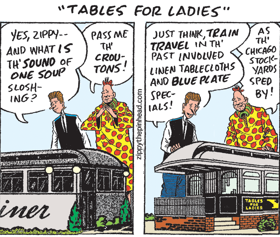Musical instrument OCR: "TABLES FOR LADIES" YESZIPPY-- AND WHAT IS TH'SOUNO OF ONE SOUP SLOSH- ING? PASS ME TH CROU-TONS! JUST THINKTPAIN TRAVEL IN TH' PAST INVOLVED LINEN TABLECLOTHS AND BLUE PLATE SPEC- IALS! AS TH' CHICAGO STOCK- YARDS SPED BY! iner TABLES FOR LADIES zippythepinhead.com "TABLES FOR LADIES" YESZIPPY-- AND WHAT IS TH'SOUNO OF ONE SOUP SLOSH- ING? PASS ME TH CROU-TONS! JUST THINKTPAIN TRAVEL IN TH' PAST INVOLVED LINEN TABLECLOTHS AND BLUE PLATE SPEC- IALS! AS TH' CHICAGO STOCK- YARDS SPED BY! iner TABLES FOR LADIES zippythepinhead.com