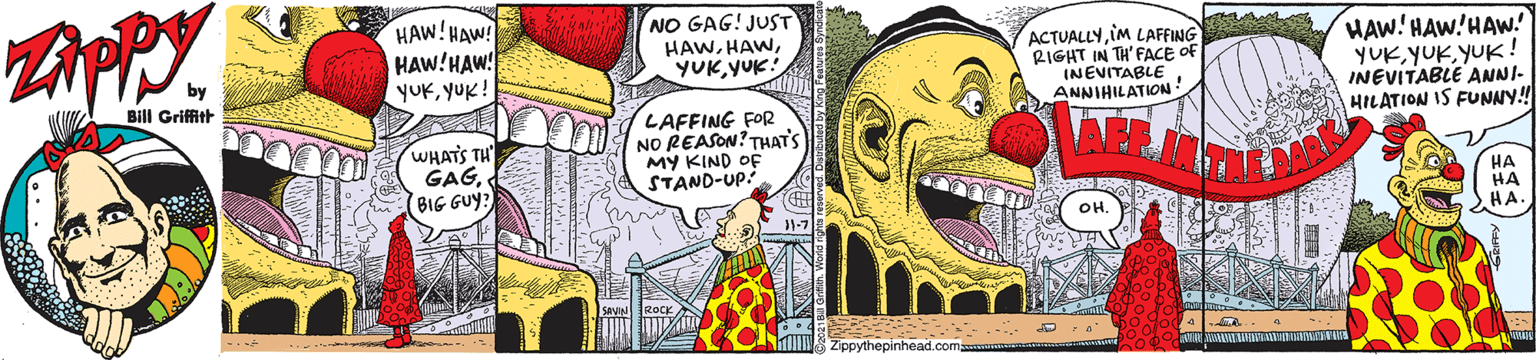 Art OCR: HAW!HAW! HAW!HAW! yUKYUK! NO GAG! JUST HAWYUK! ACTUALLYiM LAFFING RIGHT IN TH'FACE OF INEVITABLE ANNIHILATION! HAW! HAW'HAW. YUKYUK! INEVITABLE ANNI- HILATION IS FUNNY! Bill Griffit WHATS TH GAGBIG GUY? LAFFING FOR NO REASON? THAT'S MY KIND OF STAND-UP: ?? HA HA. OH. Zippythepinhead.com HAW!HAW! HAW!HAW! yUKYUK! NO GAG! JUST HAWYUK! ACTUALLYiM LAFFING RIGHT IN TH'FACE OF INEVITABLE ANNIHILATION! HAW! HAW'HAW. YUKYUK! INEVITABLE ANNI- HILATION IS FUNNY! Bill Griffit WHATS TH GAGBIG GUY? LAFFING FOR NO REASON? THAT'S MY KIND OF STAND-UP: ?? HA HA. OH. Zippythepinhead.com
