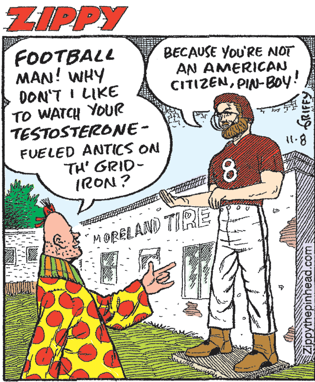 Art OCR: ZIPPY FOOTBALL MAN! WHY DON'T I LIKE TO WATCH YOUR TESTOSTERONE- FUELED ANTICS ON TH' GRID- IRON? BECAUSE YoU'RE NOT AN AMERICAN CITIZENPIN-Boy! MORELAND TIRE Zippythepinhead.com ZIPPY FOOTBALL MAN! WHY DON'T I LIKE TO WATCH YOUR TESTOSTERONE- FUELED ANTICS ON TH' GRID- IRON? BECAUSE YoU'RE NOT AN AMERICAN CITIZENPIN-Boy! MORELAND TIRE Zippythepinhead.com