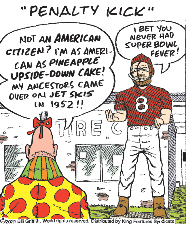 Sleeve OCR: "PENALTY KICK" NOT AN AMERICAN CITIZEN? I'M AS AMERI- I BET YOU NEVER HAD SUPER BOW FEVER! CAN AS PINEAPPLE UPSIDE-DOWN CAKE! MY ANCESTORS CAME OVER ON JET SKIS IN 1952 !! 8. THRE C ©2021 Bil Griffith. World rights reserved. Distributed by King Features Syndicale "PENALTY KICK" NOT AN AMERICAN CITIZEN? I'M AS AMERI- I BET YOU NEVER HAD SUPER BOW FEVER! CAN AS PINEAPPLE UPSIDE-DOWN CAKE! MY ANCESTORS CAME OVER ON JET SKIS IN 1952 !! 8. THRE C ©2021 Bil Griffith. World rights reserved. Distributed by King Features Syndicale