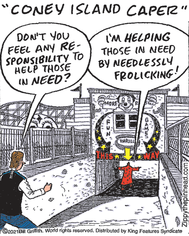 Line art OCR: "CONEY ISLAND CAPER" DON'T YOU FEEL ANY RE- SPONSIBILITY To HELP THOSE IN NEED? I'M HELPING THOSE IN NEED BY NEEDLESSLY FROLICKING! MORE THRIL C2021Bill Griffith. World rights reserved. Distributed by King Features Syndicate Zippythepinhead.com "CONEY ISLAND CAPER" DON'T YOU FEEL ANY RE- SPONSIBILITY To HELP THOSE IN NEED? I'M HELPING THOSE IN NEED BY NEEDLESSLY FROLICKING! MORE THRIL C2021Bill Griffith. World rights reserved. Distributed by King Features Syndicate Zippythepinhead.com
