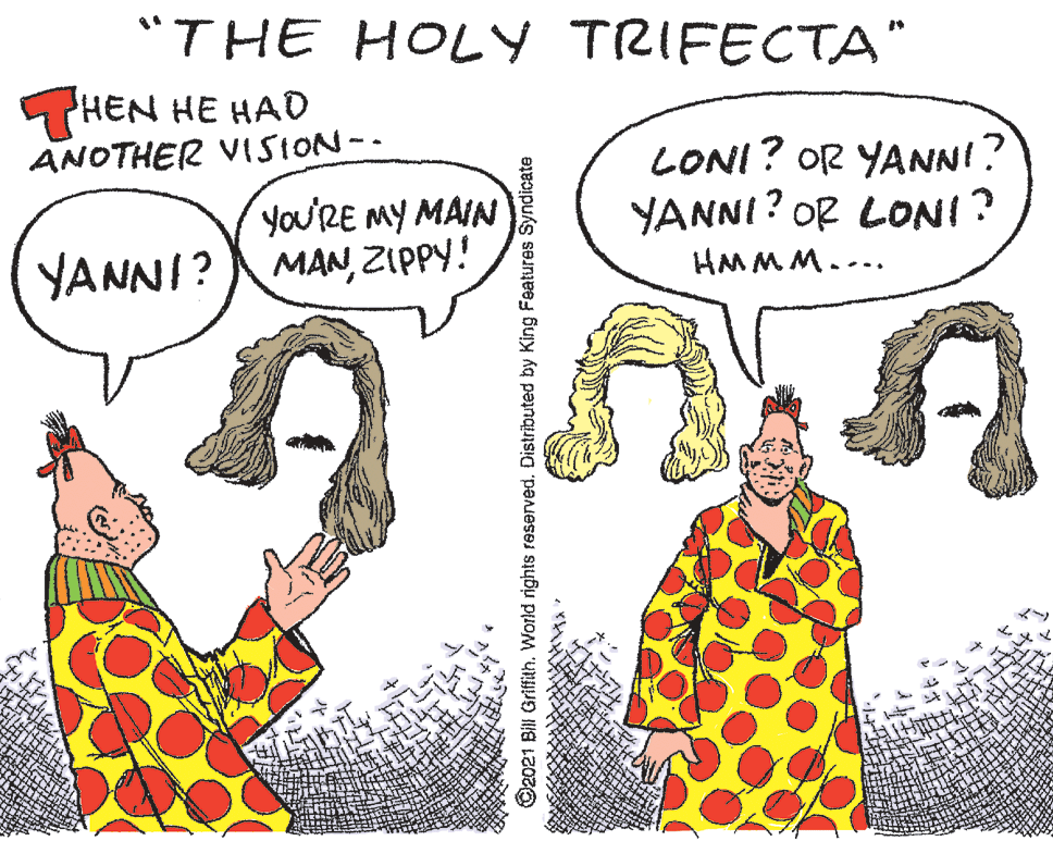 Handwriting OCR: "THE HOLY TRIFECTA" HEN HE HAD ANOTHER VISION-. yo'RE MY MAIN MANZIPPY! LONI? OR YANNI? YANNI? OR LONI? YANNI? HMMM.... O2021 Bil Griffith. World rights reserved. Distributed by King Features Syndicate "THE HOLY TRIFECTA" HEN HE HAD ANOTHER VISION-. yo'RE MY MAIN MANZIPPY! LONI? OR YANNI? YANNI? OR LONI? YANNI? HMMM.... O2021 Bil Griffith. World rights reserved. Distributed by King Features Syndicate