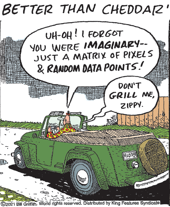 Font OCR: BETTER THAN CHEDDAZ UH-OH! I FORGOT YOU WERE IMAGINARY-- JUST A MATRIX OF PIXELS & RANDOM DATA POINTS! DON'T GRILL MEZIPPY. 41078 ©2021 Bili Grifith. World rights reserved. Distributed by King Features Syndicate BETTER THAN CHEDDAZ UH-OH! I FORGOT YOU WERE IMAGINARY-- JUST A MATRIX OF PIXELS & RANDOM DATA POINTS! DON'T GRILL MEZIPPY. 41078 ©2021 Bili Grifith. World rights reserved. Distributed by King Features Syndicate
