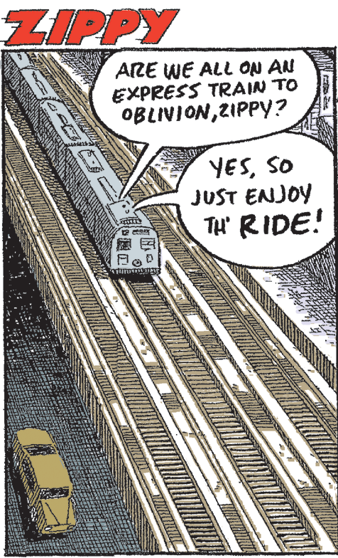 Automotive exterior OCR: ZIPPY ARE WE ALL ON AN EXPRESS TRAIN TO OBLIVIONZIPPY? YESSO JUST ENJOY TH' RIDE! ZIPPY ARE WE ALL ON AN EXPRESS TRAIN TO OBLIVIONZIPPY? YESSO JUST ENJOY TH' RIDE!