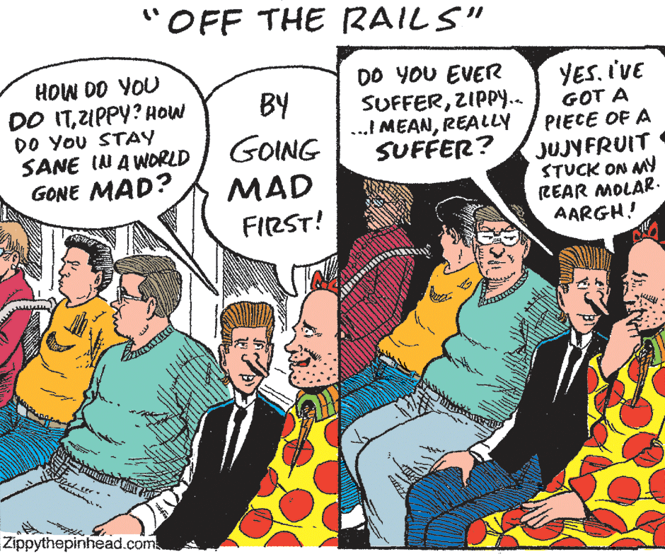 Font OCR: "OFF THE RAILS" HOW DO YOU DO ITUPPY? HOW DO YoU STAY SANE IN A WORLD GONE MAD? DO YOU EVER SUFFERZIPPY.. ...! MEANREALLY SUFFER? YES. I'VE GOT A PIECE OF A BY GOING JUJYFRUIT STUCK ON MY (REAR MOLAR. AARGH! MAD FIRST! Zippythepinhead.com "OFF THE RAILS" HOW DO YOU DO ITUPPY? HOW DO YoU STAY SANE IN A WORLD GONE MAD? DO YOU EVER SUFFERZIPPY.. ...! MEANREALLY SUFFER? YES. I'VE GOT A PIECE OF A BY GOING JUJYFRUIT STUCK ON MY (REAR MOLAR. AARGH! MAD FIRST! Zippythepinhead.com