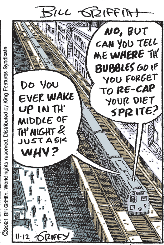 Slope OCR: BILL RIFAt NOBUT CAN YOU TELL ME WHERE TH BUBBLES GO IF YOU FORGET TO RE-CAP YOUR DIET SPRITE? DO You EVER WAKE UP IN TH MIDDLE OF TH' NIGHT & JUSTASK WHY? l-12 6RIFFY ©2021 Bil Griffith. World rights reserved. Distributed by King Features Syndicate BILL RIFAt NOBUT CAN YOU TELL ME WHERE TH BUBBLES GO IF YOU FORGET TO RE-CAP YOUR DIET SPRITE? DO You EVER WAKE UP IN TH MIDDLE OF TH' NIGHT & JUSTASK WHY? l-12 6RIFFY ©2021 Bil Griffith. World rights reserved. Distributed by King Features Syndicate