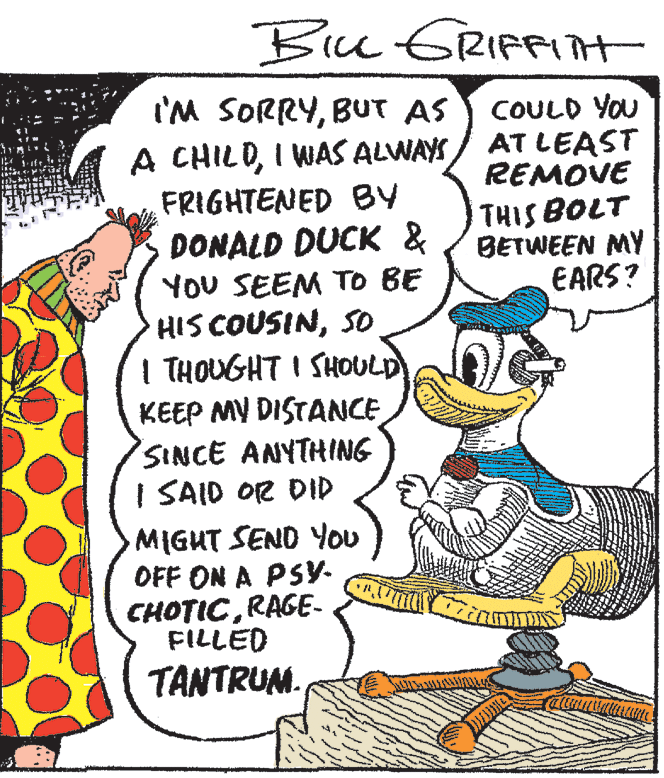 Art OCR: Biu ERIFPIT I'M SORRYBUT AS A CHILDI WAS ALWAYS/ AT LEAST FRIGHTENED BY COULD YOU REMOVE THIS BOLT BETWEEN MY EARS? DONALD DUCK & YOU SEEM TO BE HIS COUSINSO I THOUGHT I SHOULD KEEP MY DISTANCE SINCE ANYTHING I SAID OR DID MIGHT SEND You OFF ON A PSYy- CHOTICRAGE- FILLED TANTRUM. Biu ERIFPIT I'M SORRYBUT AS A CHILDI WAS ALWAYS/ AT LEAST FRIGHTENED BY COULD YOU REMOVE THIS BOLT BETWEEN MY EARS? DONALD DUCK & YOU SEEM TO BE HIS COUSINSO I THOUGHT I SHOULD KEEP MY DISTANCE SINCE ANYTHING I SAID OR DID MIGHT SEND You OFF ON A PSYy- CHOTICRAGE- FILLED TANTRUM.