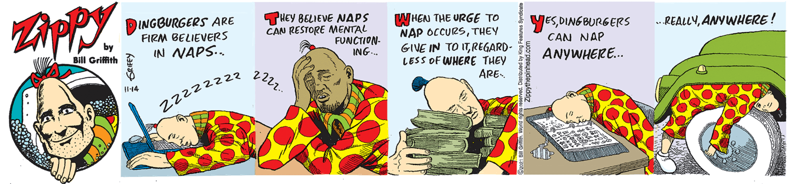 Food group OCR: INGBURGERS ARE FIRM BELIEVERS IN NAPS. THEY BELIEVE NAPS CAN RESTORE MENTAL FUNCTION- ING. WHEN THE URGE TO NAP OCCURSTHEY GIVE IN TO ITREGARD- LESS OF WHERE THEY YESDING BURGERS .REALLYANYWHERE! by Bill Griffith CAN NAP ANYWHERE. ARE- I14 22222z22 INGBURGERS ARE FIRM BELIEVERS IN NAPS. THEY BELIEVE NAPS CAN RESTORE MENTAL FUNCTION- ING. WHEN THE URGE TO NAP OCCURSTHEY GIVE IN TO ITREGARD- LESS OF WHERE THEY YESDING BURGERS .REALLYANYWHERE! by Bill Griffith CAN NAP ANYWHERE. ARE- I14 22222z22