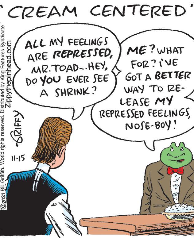 Sharing OCR: CREAM CENTERED ALL MY FEELINGS ARE REPRESSED) ME? WHAT FOR ?VE GOT A BETTER WAY TO RE- LEASE MY REPRESSED FEELINGSNOSE-BOY! MR.TOAD-.HEYDO YoU EVER SEE A SHRINK? N-15 O2021 Bill Griffith. World rights reserved. Distributed by King Features Syndicate Zippythepinhead.com a GRIFFY CREAM CENTERED ALL MY FEELINGS ARE REPRESSED) ME? WHAT FOR ?VE GOT A BETTER WAY TO RE- LEASE MY REPRESSED FEELINGSNOSE-BOY! MR.TOAD-.HEYDO YoU EVER SEE A SHRINK? N-15 O2021 Bill Griffith. World rights reserved. Distributed by King Features Syndicate Zippythepinhead.com a GRIFFY