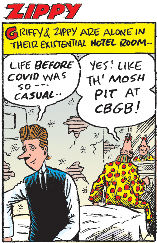 Parallel OCR: ZIPPY GRIFFY& ZIPPY ARE ALONE IN THEIR EXISTENTIAL HOTEL 20OM.. LIFE BEFORE COVID WAS SO CASUAL.. YES! LIKE TH' MOSH PIT AT CBGB! ZIPPY GRIFFY& ZIPPY ARE ALONE IN THEIR EXISTENTIAL HOTEL 20OM.. LIFE BEFORE COVID WAS SO CASUAL.. YES! LIKE TH' MOSH PIT AT CBGB!