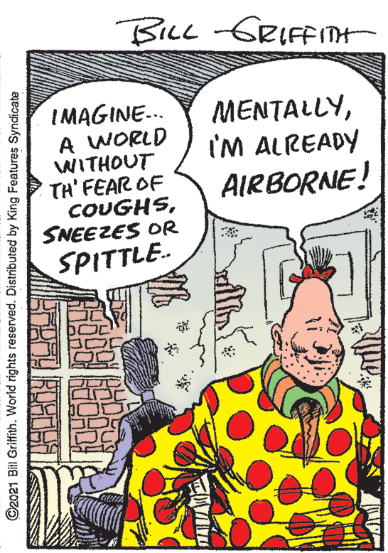 Illustration OCR: BILL-GRIFFIN MENTALLYI'M ALREADY IMAGINE.. A WORLD WITHOUT TH' FEAR OF COUGHSSNEEZES OR AIRBORNE! SPITTLE. ©2021 Bill Griffith. World rights reserved. Distributed by King Features Syndicate BILL-GRIFFIN MENTALLYI'M ALREADY IMAGINE.. A WORLD WITHOUT TH' FEAR OF COUGHSSNEEZES OR AIRBORNE! SPITTLE. ©2021 Bill Griffith. World rights reserved. Distributed by King Features Syndicate