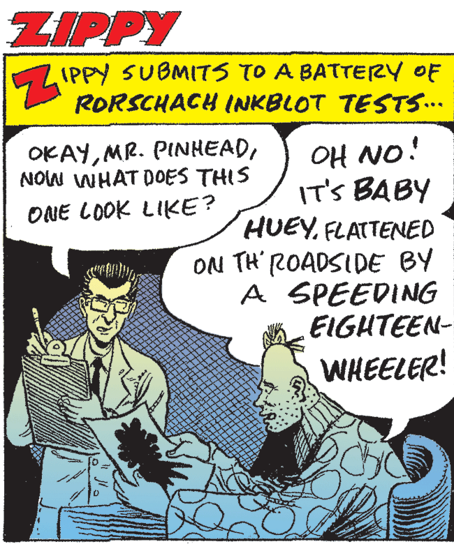 Comics OCR: ZIPPY ZIPPY SUBMITS TO A BATTERY OF RORSCHACH INKBLOT TESTS.. OKAYNOW WHAT DOES THIS OH NO! IT'S BABY HUEYFLATTENED ONE LOOK LIKE? ON TH' ROADSIDE BY A SPEEDING EIGHTEEN- WHEELER! ZIPPY ZIPPY SUBMITS TO A BATTERY OF RORSCHACH INKBLOT TESTS.. OKAYMR. PINHEADNOW WHAT DOES THIS OH NO! IT'S BABY HUEYFLATTENED ONE LOOK LIKE? ON TH' ROADSIDE BY A SPEEDING EIGHTEEN- WHEELER!