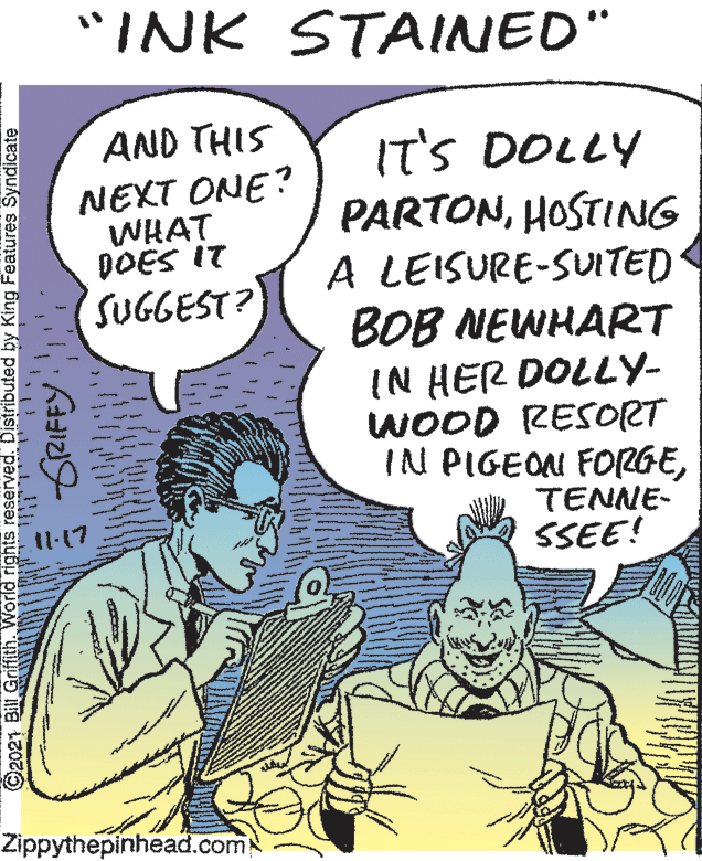 People OCR: "INK STAINED" AND THIS IT'S DOLLY PARTONHOSTING A LEISURE-SUITED BOB NEWHART IN HER DOLLY- WOOD RESORT IN PIGEOM FORGENEXT ONE? WHAT DOES IT SUGGEST? TENNE- SSEE! 11-17 Zippythepinhead.com GRIFEY" "INK STAINED" AND THIS IT'S DOLLY PARTONHOSTING A LEISURE-SUITED BOB NEWHART IN HER DOLLY- WOOD RESORT IN PIGEOM FORGENEXT ONE? WHAT DOES IT SUGGEST? TENNE- SSEE! 11-17 Zippythepinhead.com GRIFEY"