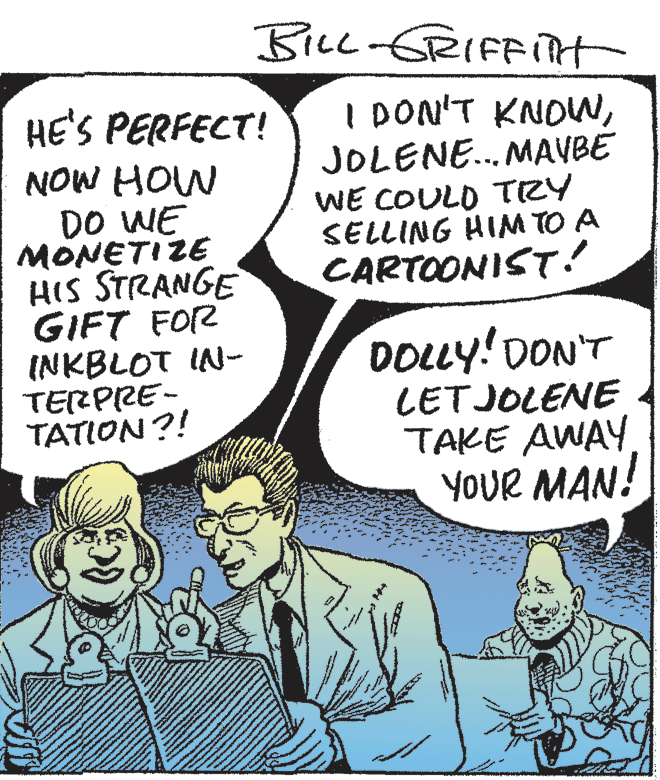 Font OCR: BILL-GRIFFITH I DON'T KNONJOLENE. MAVBE WE COULD TRY SELLING HIM TO A CARTOONIST! HE'S PERFECT! NOW HOW DO WE MONETIZE HIS STRANGE GIFT FOR INKBLOT IN- TERPRE- TATION?! DOLLY! DON'T LETJOLENE TAKE AWAY YOUR MAN! BILL-GRIFFITH I DON'T KNONJOLENE. MAVBE WE COULD TRY SELLING HIM TO A CARTOONIST! HE'S PERFECT! NOW HOW DO WE MONETIZE HIS STRANGE GIFT FOR INKBLOT IN- TERPRE- TATION?! DOLLY! DON'T LETJOLENE TAKE AWAY YOUR MAN!