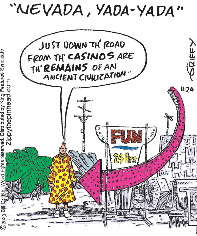 Art OCR: "NEVADAYADA-YADA" JUST DOWN TH ROAD FROM TH CASINOS ARE TH'REMAINS OF AN ANCIENT CIUILIZATION 124 FUN 24 Hrs O2021 Bill Griffith. World rights reserved. Distributed by King Features Syndicate Zippythepinhead.com ?a 9 "NEVADAYADA-YADA" JUST DOWN TH ROAD FROM TH CASINOS ARE TH'REMAINS OF AN ANCIENT CIUILIZATION 124 FUN 24 Hrs O2021 Bill Griffith. World rights reserved. Distributed by King Features Syndicate Zippythepinhead.com ? a 9