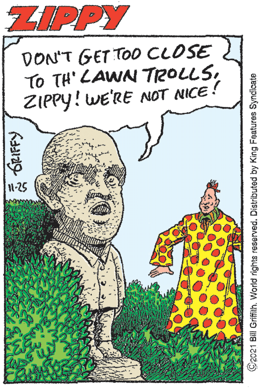 Happy OCR: ZIPPY DON'T GET TO0 CLOSE To TH' LAWN TROLLSZIPPY! WE'RE NOT NICE ! 11-25 a GRIFFY C2021 Bill Griffith. World rights reserved. Distributed by King Features Syndicate ZIPPY DON'T GET TO0 CLOSE To TH' LAWN TROLLSZIPPY! WE'RE NOT NICE ! 11-25 a GRIFFY C2021 Bill Griffith. World rights reserved. Distributed by King Features Syndicate