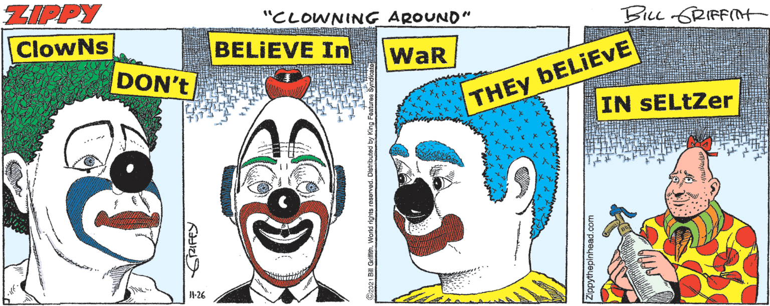 Cartoon OCR: ZIPPY ClowNs "CLOWNING AROUND" BLL GRIFFNH BELIEVE In WaR DON't THEY BELIEVE IN SELtZer 1-26 ZIPPY ClowNs "CLOWNING AROUND" BLL GRIFFNH BELIEVE In WaR DON't THEY BELIEVE IN SELtZer 1-26